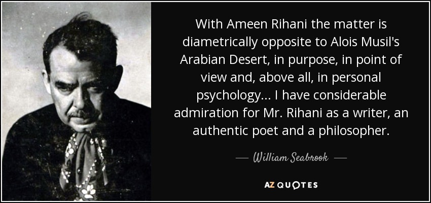 With Ameen Rihani the matter is diametrically opposite to Alois Musil's Arabian Desert, in purpose, in point of view and, above all, in personal psychology... I have considerable admiration for Mr. Rihani as a writer, an authentic poet and a philosopher. - William Seabrook