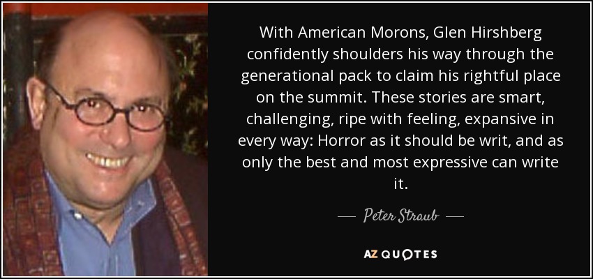 With American Morons, Glen Hirshberg confidently shoulders his way through the generational pack to claim his rightful place on the summit. These stories are smart, challenging, ripe with feeling, expansive in every way: Horror as it should be writ, and as only the best and most expressive can write it. - Peter Straub