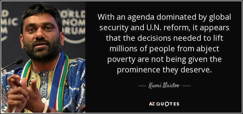 With an agenda dominated by global security and U.N. reform, it appears that the decisions needed to lift millions of people from abject poverty are not being given the prominence they deserve. - Kumi Naidoo
