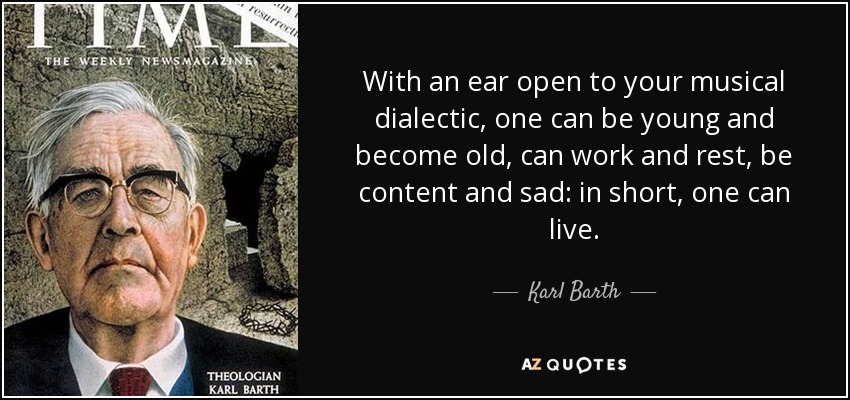 With an ear open to your musical dialectic, one can be young and become old, can work and rest, be content and sad: in short, one can live. - Karl Barth