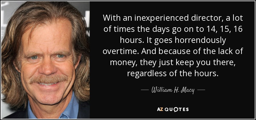 With an inexperienced director, a lot of times the days go on to 14, 15, 16 hours. It goes horrendously overtime. And because of the lack of money, they just keep you there, regardless of the hours. - William H. Macy