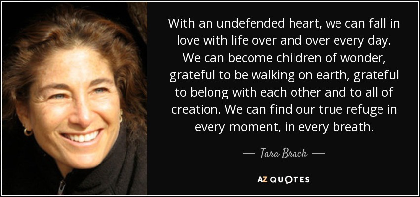 With an undefended heart, we can fall in love with life over and over every day. We can become children of wonder, grateful to be walking on earth, grateful to belong with each other and to all of creation. We can find our true refuge in every moment, in every breath. - Tara Brach