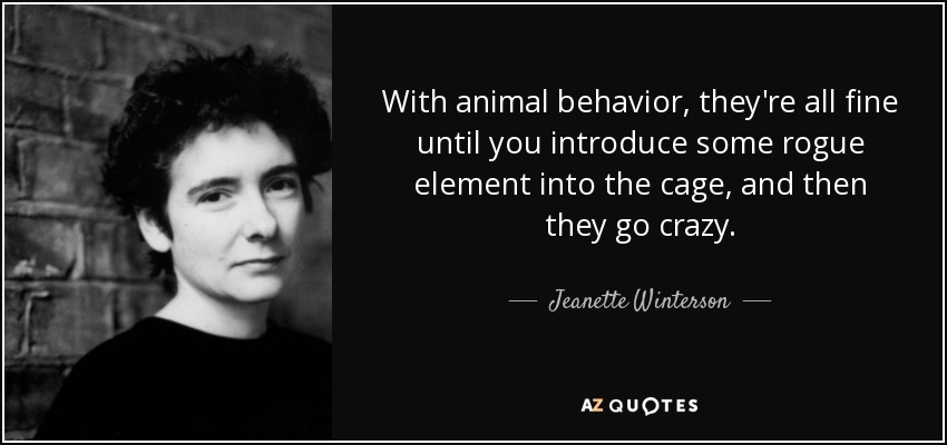 With animal behavior, they're all fine until you introduce some rogue element into the cage, and then they go crazy. - Jeanette Winterson