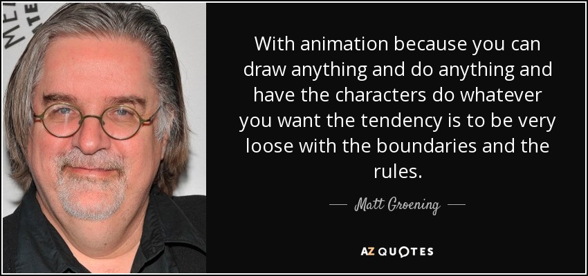 With animation because you can draw anything and do anything and have the characters do whatever you want the tendency is to be very loose with the boundaries and the rules. - Matt Groening