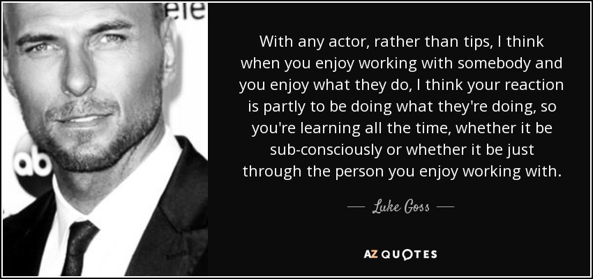With any actor, rather than tips, I think when you enjoy working with somebody and you enjoy what they do, I think your reaction is partly to be doing what they're doing, so you're learning all the time, whether it be sub-consciously or whether it be just through the person you enjoy working with. - Luke Goss