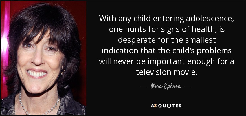 With any child entering adolescence, one hunts for signs of health, is desperate for the smallest indication that the child's problems will never be important enough for a television movie. - Nora Ephron