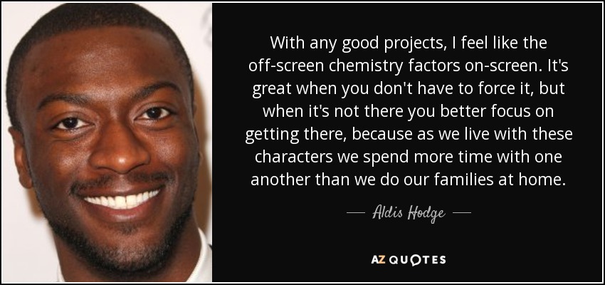 With any good projects, I feel like the off-screen chemistry factors on-screen. It's great when you don't have to force it, but when it's not there you better focus on getting there, because as we live with these characters we spend more time with one another than we do our families at home. - Aldis Hodge