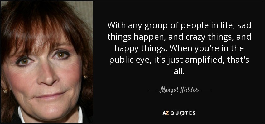 With any group of people in life, sad things happen, and crazy things, and happy things. When you're in the public eye, it's just amplified, that's all. - Margot Kidder