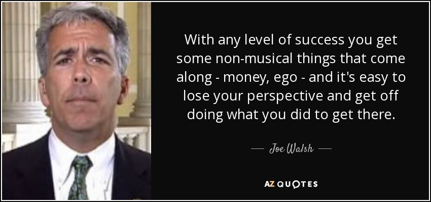 With any level of success you get some non-musical things that come along - money, ego - and it's easy to lose your perspective and get off doing what you did to get there. - Joe Walsh