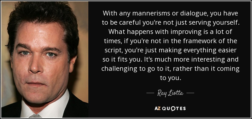 With any mannerisms or dialogue, you have to be careful you're not just serving yourself. What happens with improving is a lot of times, if you're not in the framework of the script, you're just making everything easier so it fits you. It's much more interesting and challenging to go to it, rather than it coming to you. - Ray Liotta