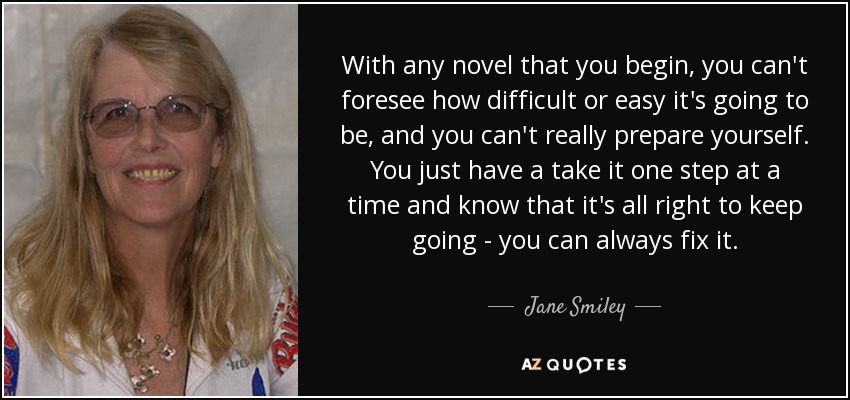 With any novel that you begin, you can't foresee how difficult or easy it's going to be, and you can't really prepare yourself. You just have a take it one step at a time and know that it's all right to keep going - you can always fix it. - Jane Smiley