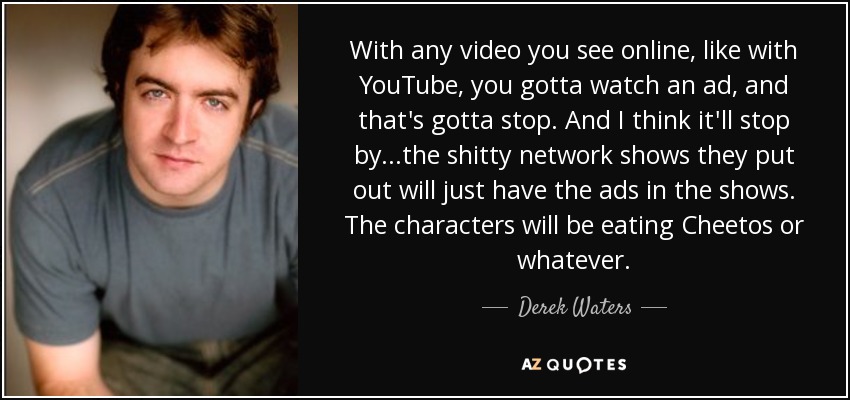 With any video you see online, like with YouTube, you gotta watch an ad, and that's gotta stop. And I think it'll stop by...the shitty network shows they put out will just have the ads in the shows. The characters will be eating Cheetos or whatever. - Derek Waters