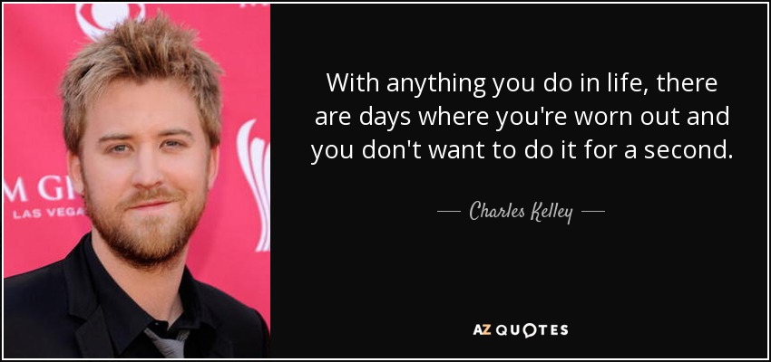 With anything you do in life, there are days where you're worn out and you don't want to do it for a second. - Charles Kelley
