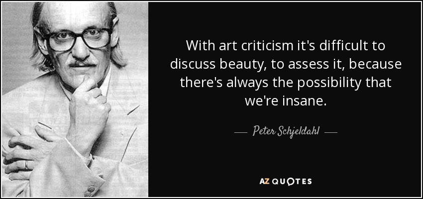 With art criticism it's difficult to discuss beauty, to assess it, because there's always the possibility that we're insane. - Peter Schjeldahl