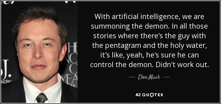 With artificial intelligence, we are summoning the demon. In all those stories where there's the guy with the pentagram and the holy water, it's like, yeah, he's sure he can control the demon. Didn't work out. - Elon Musk