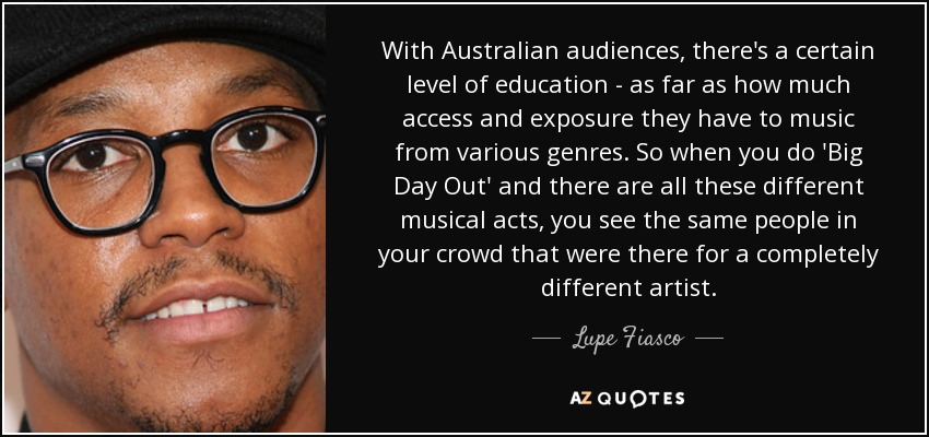 With Australian audiences, there's a certain level of education - as far as how much access and exposure they have to music from various genres. So when you do 'Big Day Out' and there are all these different musical acts, you see the same people in your crowd that were there for a completely different artist. - Lupe Fiasco