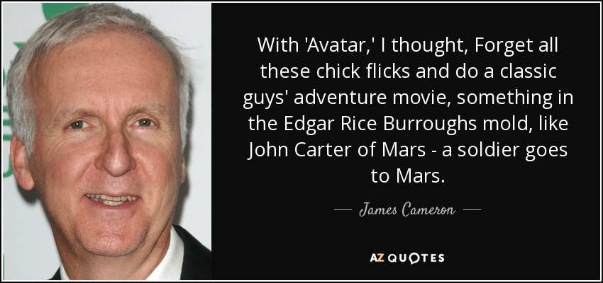 With 'Avatar,' I thought, Forget all these chick flicks and do a classic guys' adventure movie, something in the Edgar Rice Burroughs mold, like John Carter of Mars - a soldier goes to Mars. - James Cameron