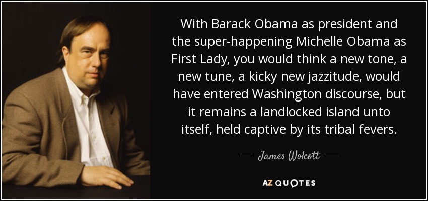 With Barack Obama as president and the super-happening Michelle Obama as First Lady, you would think a new tone, a new tune, a kicky new jazzitude, would have entered Washington discourse, but it remains a landlocked island unto itself, held captive by its tribal fevers. - James Wolcott