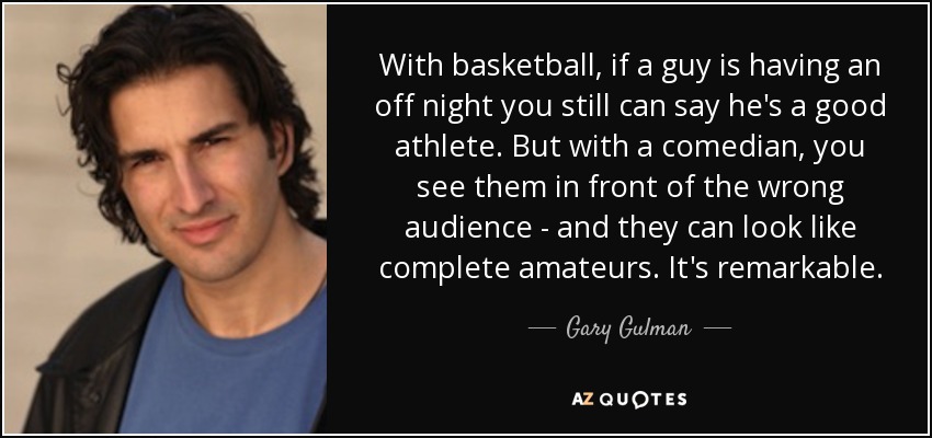 With basketball, if a guy is having an off night you still can say he's a good athlete. But with a comedian, you see them in front of the wrong audience - and they can look like complete amateurs. It's remarkable. - Gary Gulman