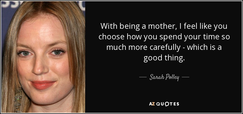 With being a mother, I feel like you choose how you spend your time so much more carefully - which is a good thing. - Sarah Polley