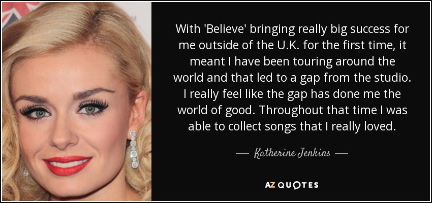 With 'Believe' bringing really big success for me outside of the U.K. for the first time, it meant I have been touring around the world and that led to a gap from the studio. I really feel like the gap has done me the world of good. Throughout that time I was able to collect songs that I really loved. - Katherine Jenkins