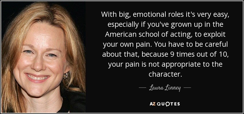 With big, emotional roles it's very easy, especially if you've grown up in the American school of acting, to exploit your own pain. You have to be careful about that, because 9 times out of 10, your pain is not appropriate to the character. - Laura Linney