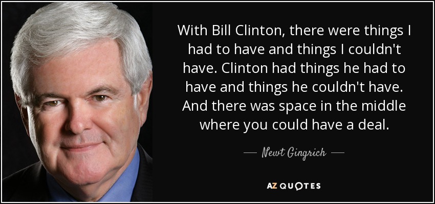 With Bill Clinton, there were things I had to have and things I couldn't have. Clinton had things he had to have and things he couldn't have. And there was space in the middle where you could have a deal. - Newt Gingrich