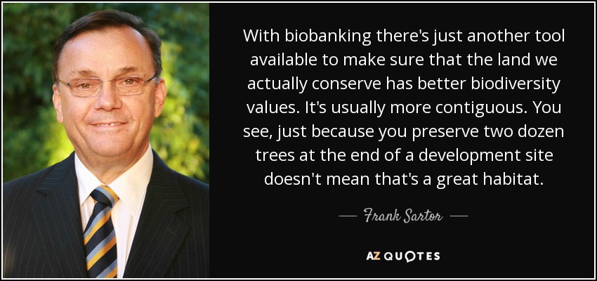 With biobanking there's just another tool available to make sure that the land we actually conserve has better biodiversity values. It's usually more contiguous. You see, just because you preserve two dozen trees at the end of a development site doesn't mean that's a great habitat. - Frank Sartor