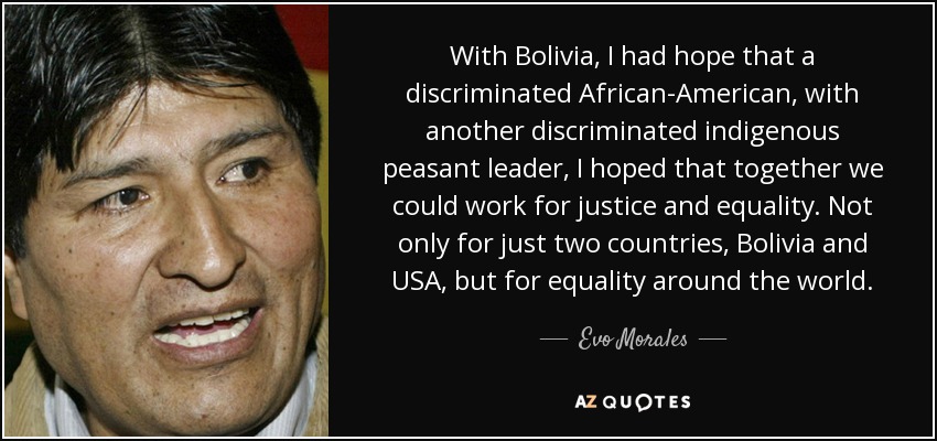 With Bolivia, I had hope that a discriminated African-American, with another discriminated indigenous peasant leader, I hoped that together we could work for justice and equality. Not only for just two countries, Bolivia and USA, but for equality around the world. - Evo Morales