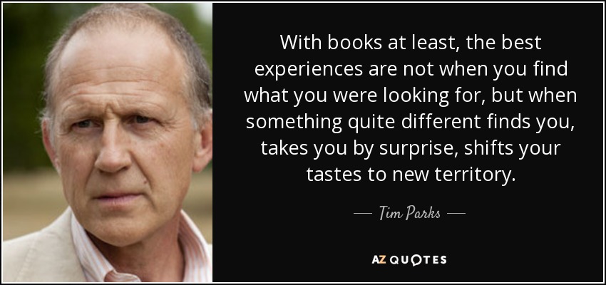 With books at least, the best experiences are not when you find what you were looking for, but when something quite different finds you, takes you by surprise, shifts your tastes to new territory. - Tim Parks
