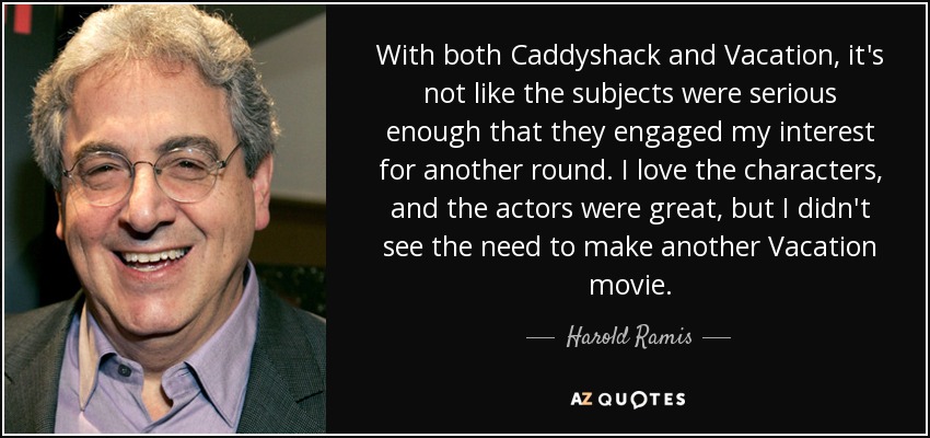 With both Caddyshack and Vacation, it's not like the subjects were serious enough that they engaged my interest for another round. I love the characters, and the actors were great, but I didn't see the need to make another Vacation movie. - Harold Ramis