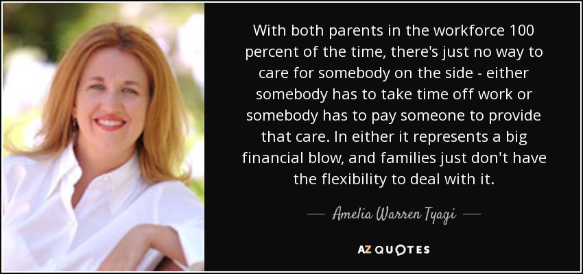 With both parents in the workforce 100 percent of the time, there's just no way to care for somebody on the side - either somebody has to take time off work or somebody has to pay someone to provide that care. In either it represents a big financial blow, and families just don't have the flexibility to deal with it. - Amelia Warren Tyagi