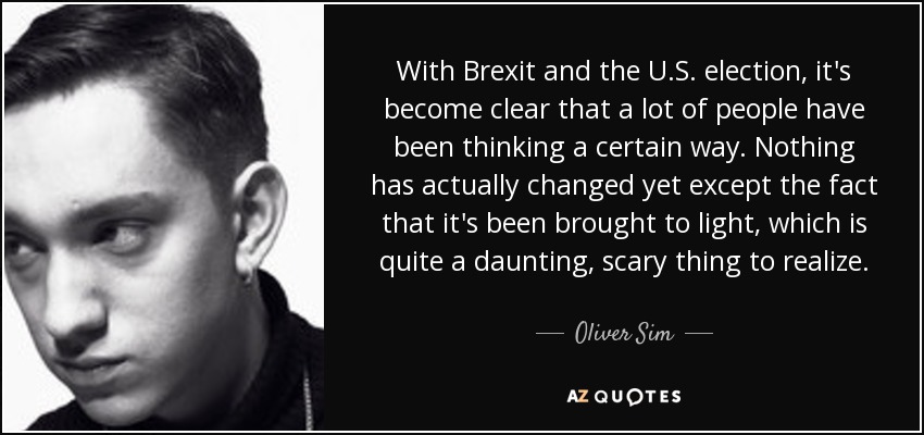 With Brexit and the U.S. election, it's become clear that a lot of people have been thinking a certain way. Nothing has actually changed yet except the fact that it's been brought to light, which is quite a daunting, scary thing to realize. - Oliver Sim