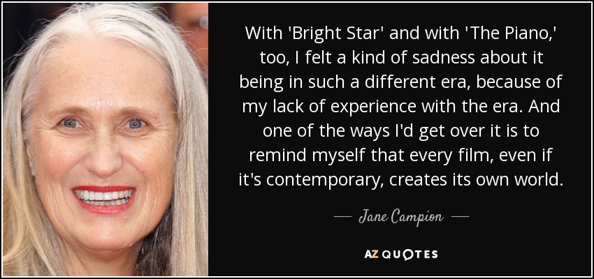 With 'Bright Star' and with 'The Piano,' too, I felt a kind of sadness about it being in such a different era, because of my lack of experience with the era. And one of the ways I'd get over it is to remind myself that every film, even if it's contemporary, creates its own world. - Jane Campion