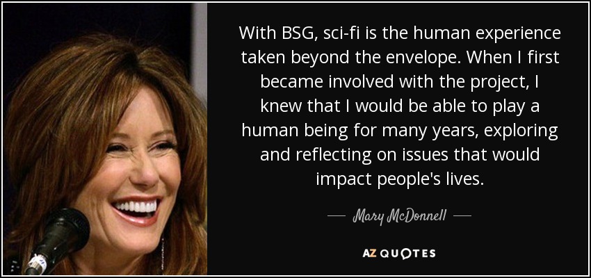 With BSG, sci-fi is the human experience taken beyond the envelope. When I first became involved with the project, I knew that I would be able to play a human being for many years, exploring and reflecting on issues that would impact people's lives. - Mary McDonnell