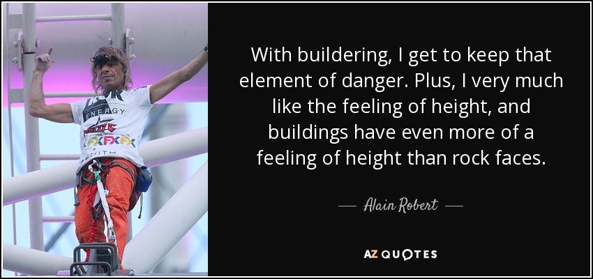 With buildering, I get to keep that element of danger. Plus, I very much like the feeling of height, and buildings have even more of a feeling of height than rock faces. - Alain Robert