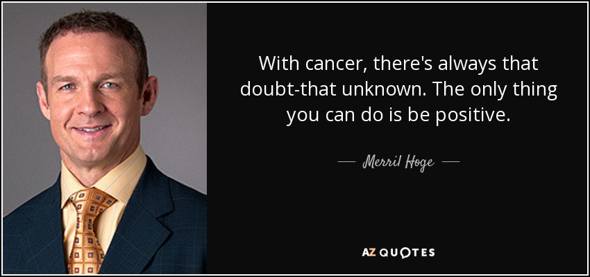 With cancer, there's always that doubt-that unknown. The only thing you can do is be positive. - Merril Hoge