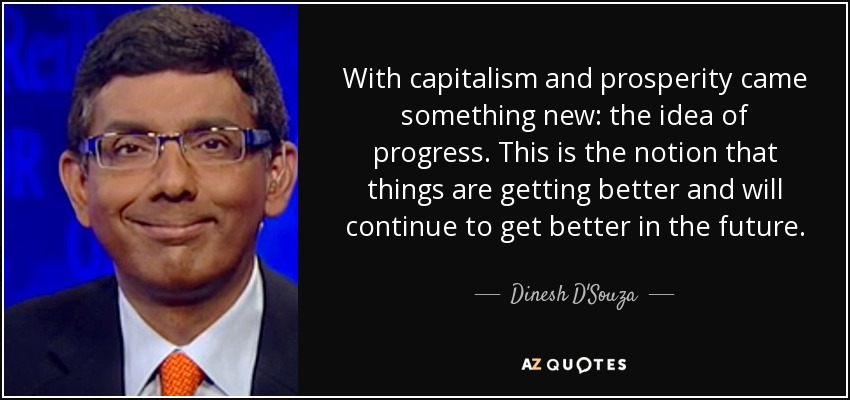 With capitalism and prosperity came something new: the idea of progress. This is the notion that things are getting better and will continue to get better in the future. - Dinesh D'Souza