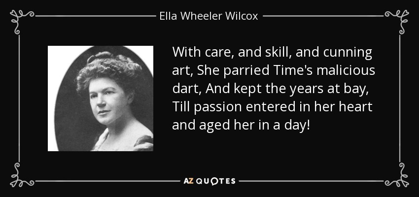 With care, and skill, and cunning art, She parried Time's malicious dart, And kept the years at bay, Till passion entered in her heart and aged her in a day! - Ella Wheeler Wilcox