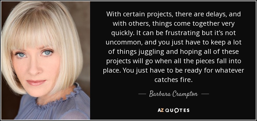 With certain projects, there are delays, and with others, things come together very quickly. It can be frustrating but it's not uncommon, and you just have to keep a lot of things juggling and hoping all of these projects will go when all the pieces fall into place. You just have to be ready for whatever catches fire. - Barbara Crampton