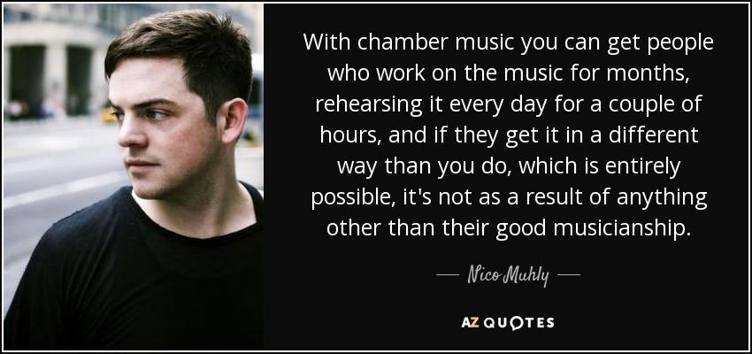 With chamber music you can get people who work on the music for months, rehearsing it every day for a couple of hours, and if they get it in a different way than you do, which is entirely possible, it's not as a result of anything other than their good musicianship. - Nico Muhly