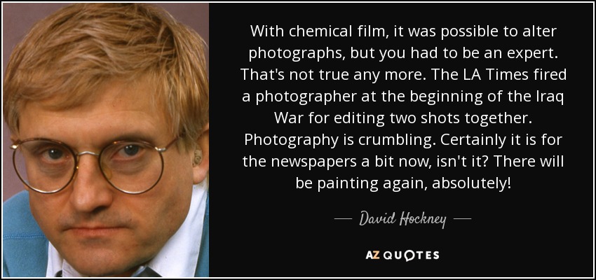 With chemical film, it was possible to alter photographs, but you had to be an expert. That's not true any more. The LA Times fired a photographer at the beginning of the Iraq War for editing two shots together. Photography is crumbling. Certainly it is for the newspapers a bit now, isn't it? There will be painting again, absolutely! - David Hockney