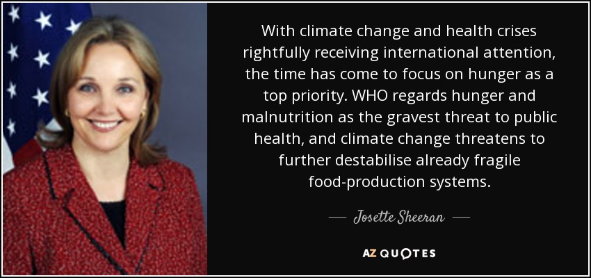 With climate change and health crises rightfully receiving international attention, the time has come to focus on hunger as a top priority. WHO regards hunger and malnutrition as the gravest threat to public health, and climate change threatens to further destabilise already fragile food-production systems. - Josette Sheeran