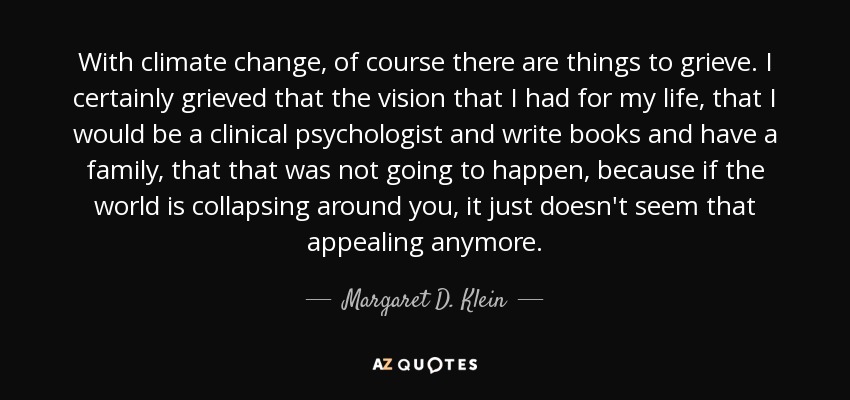 With climate change, of course there are things to grieve. I certainly grieved that the vision that I had for my life, that I would be a clinical psychologist and write books and have a family, that that was not going to happen, because if the world is collapsing around you, it just doesn't seem that appealing anymore. - Margaret D. Klein