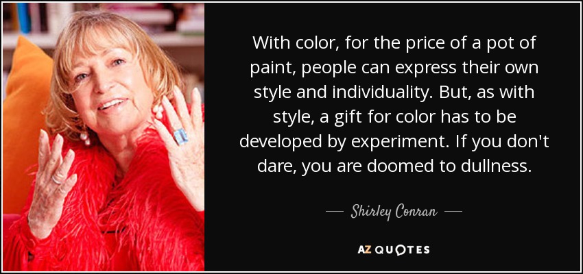 With color, for the price of a pot of paint, people can express their own style and individuality. But, as with style, a gift for color has to be developed by experiment. If you don't dare, you are doomed to dullness. - Shirley Conran