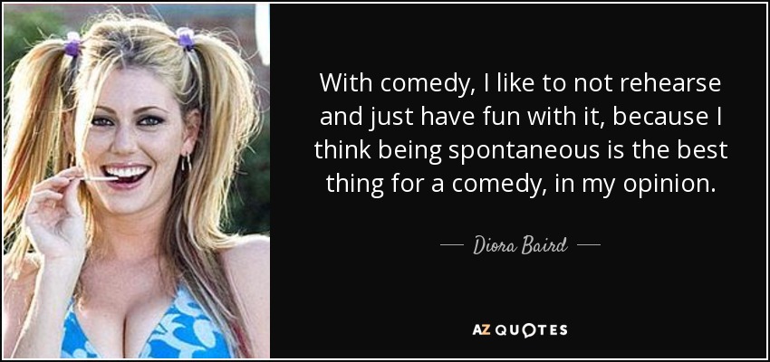 With comedy, I like to not rehearse and just have fun with it, because I think being spontaneous is the best thing for a comedy, in my opinion. - Diora Baird
