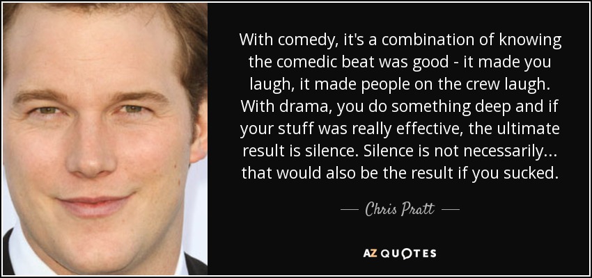 With comedy, it's a combination of knowing the comedic beat was good - it made you laugh, it made people on the crew laugh. With drama, you do something deep and if your stuff was really effective, the ultimate result is silence. Silence is not necessarily... that would also be the result if you sucked. - Chris Pratt