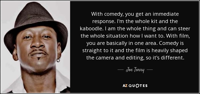 With comedy, you get an immediate response. I'm the whole kit and the kaboodle. I am the whole thing and can steer the whole situation how I want to. With film, you are basically in one area. Comedy is straight to it and the film is heavily shaped the camera and editing, so it's different. - Joe Torry