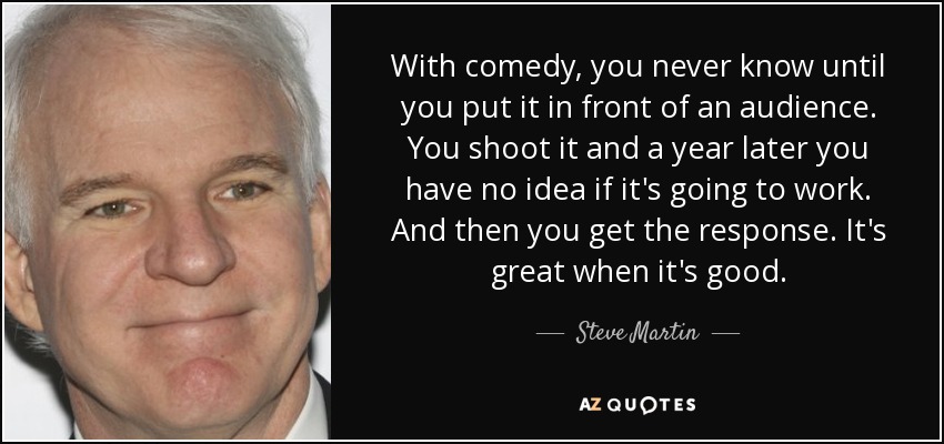 With comedy, you never know until you put it in front of an audience. You shoot it and a year later you have no idea if it's going to work. And then you get the response. It's great when it's good. - Steve Martin