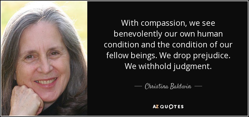With compassion, we see benevolently our own human condition and the condition of our fellow beings. We drop prejudice. We withhold judgment. - Christina Baldwin
